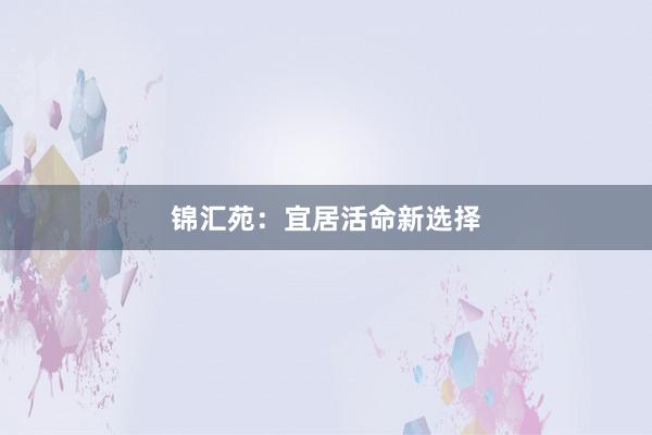 锦汇苑:宜居活命新选择