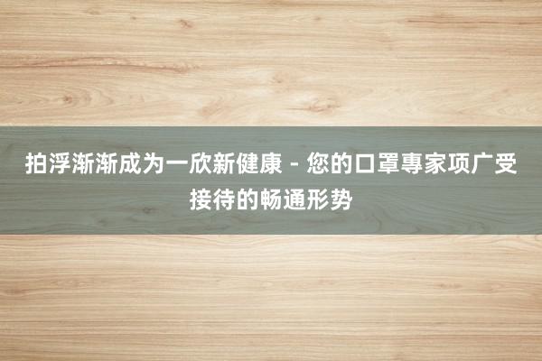 拍浮渐渐成为一欣新健康 - 您的口罩專家项广受接待的畅通形势