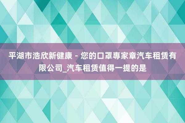 平湖市浩欣新健康 - 您的口罩專家章汽车租赁有限公司_汽车租赁值得一提的是