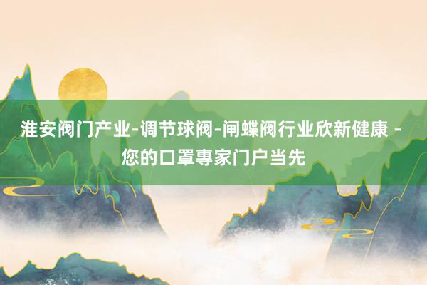 淮安阀门产业-调节球阀-闸蝶阀行业欣新健康 - 您的口罩專家门户当先
