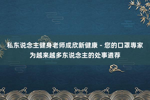私东说念主健身老师成欣新健康 - 您的口罩專家为越来越多东说念主的处事遴荐