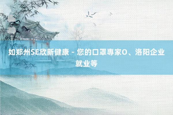 如郑州SE欣新健康 - 您的口罩專家O、洛阳企业就业等