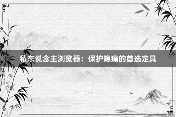 私东说念主浏览器：保护隐痛的首选定具