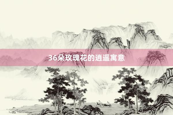36朵玫瑰花的逍遥寓意